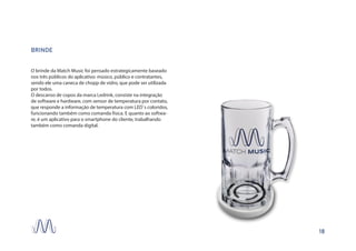 BRINDE
O brinde da Match Music foi pensado estrategicamente baseado
nos três públicos do aplicativo: músico, público e contratantes,
sendo ele uma caneca de chopp de vidro, que pode ser utilizada
por todos.
O descanso de copos da marca Ledrink, consiste na integração
de software e hardware, com sensor de temperatura por contato,
que responde a informação de temperatura com LED`s coloridos,
funcionando também como comanda física. E quanto ao softwa-
re, é um aplicativo para o smartphone do cliente, trabalhando
também como comanda digital.
18
 