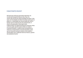 O QUE É MATCH MUSIC?
Há diversos músicos querendo ingressar no
mundo da fonografia hoje em dia, mas, às
vezes não encontram oportunidade de expor o seu
som com facilidade em determinados locais para o
público, a viabilidade de comunicação de contra-
tantes com os músicos fora do mainstream, é
muito ultrapassada e desorganizada.
A Match Music foi desenvolvida para otimizar essa
comunicação, beneficiando ambos os lados e
trazendo também, o público que acompanha os
músicos e frequentam os locais de shows, para
que os mesmos estejam sempre informados e
atualizados com a agenda tanto do músico, quanto
do estabelecimento.
 