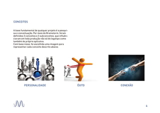 CONCEITOS
A base fundamental de qualquer projeto é a pesqui-
sa e conceituação. Por meio do Brainstorm, foram
definidos 3 conceitos e 3 subconceitos, que influên-
ciaram em toda produção não só do logotipo como
também do próprio aplicatvo.
Com base nisso, foi escolhida uma imagem para
representar cada conceito descrito abaixo.
PERSONALIDADE CONEXÃOÊXITO
4
 