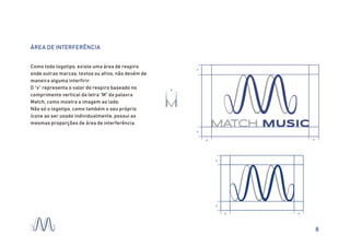 MATCH MUSIC
M
x
x x
x
x
ÁREA DE INTERFERÊNCIA
Como todo logotipo, existe uma área de respiro
onde outras marcas, textos ou afins, não devém de
maneira alguma interfirir.
O “x” representa o valor do respiro baseado no
comprimento vertical da letra “M” da palavra
Match, como mostra a imagem ao lado.
Não só o logotipo, como também o seu próprio
ícone ao ser usado individualmente, possui as
mesmas proporções de área de interferência.
x
x
x x
8
 