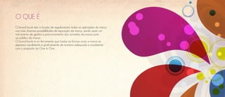 O QUE É
O brand book tem a função de regulamentar todas as aplicações da marca,
nas mais diversas possibilidades de exposição da marca, sendo assim um
instrumento de gestão e posicionamento dos conceitos da marca junto
ao público da marca.
O brand book é um ferramenta que traduz as formas como a marca se
expressa visualmente e graficamente de maneira adequada e condizente
com o propósito da One to One.
 
