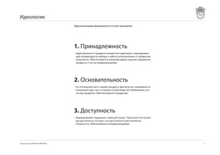 Идеология
                                     Идеология марки формируется на трех принципах:




                                     1. Принадлежность
                                     – адресованность продукта конкретной аудитории, подчеркиваю-
                                       щая независимость выбора и заботу исключительно о сибирском
                                       покупателе. Обеспечивается внешним видом, вкусом и форматом
                                       продукта, а так же коммуникациями.




                                     2. Основательность
                                     – по отношению как к самому продукту (фактически, калорйиность
                                       и внешний вид), так и к процессу производства (требования к ка-
                                       честву продукта). Обеспечивается продуктом.




                                     3. Доступность
                                     – формирование ощущения «свой для своих». Трактуется не только
                                       как доступность по цене, но и доступность для контактов.
                                       Открытость. Обеспечивается коммуникациями.




Торговая марка «КРЕПКОЕ ХОЗЯЙСТВО»                                                                       17
 