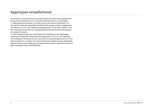 Аудитория потребителей
Учитывая то, что региональная торговая марка не имеет ярко выраженной
возрастной направленности и половой принадлежности, а аппелирует
к сибирскому восприятию и системе ценностей, можно утверждать, что
достаточно широкая аудитория потребителей продукта будет поддержива-
ться именно за счет про-сибирской направленности торговой марки и соот-
ветствующего ассортимента с ярковыраженными региональными вкусовы-
ми предпочтениями.
С точки зрения возрастных характеристик потребительской аудитории,
наиболее интересной предста-вляется аудитория 25-45 лет, как мужчины,
так и женщины. Несмотря на это, в достаточно широкой аудитории 25-45 лет
можно выделить как ядро, так и дополнительную привлеченную аудиторию.
Один из самых важным факторов определения целевой аудитоиии, является
факт осознания себя «СИБИРЯКАМИ»




24                                                                         Торговая марка «КРЕПКОЕ ХОЗЯЙСТВО»
 