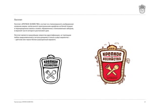 Логотип
Логотип «КРЕПКОЕ ХОЗЯЙСТВО» состоит из стилизованного изображения
названия марки, написанного оригинальным шрифтом на белой плашке
и перекрещенных вилки и ложки, обрамленных стилизованным забором,
в верхней части которого расположен дом.

Логотип является важнейшим элментом идентификации, не терпящим
любых видоизменений и использующимся только в двух вариантах –
– цветном или черно-белом (упрощенный вариант).




Торговая марка «КРЕПКОЕ ХОЗЯЙСТВО»                                  2
 