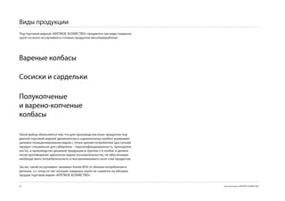 Виды продукции
Под торговой маркой «КРЕПКОЕ ХОЗЯЙСТВО» продаются три вида товарных
групп из всего ассортимента готовых продуктов мясопереработки:




Вареные колбасы

Cосиски и сардельки

Полукопченые
и варено-копченые
колбасы

Такой выбор объясняется тем, что для производства иных продуктов под
данной торговой маркой (деликатесов и сырокопченых колбас) размывает
ценовое позиционирование марки c точки зрения потребителя (доступный
продукт специально для сибиряков – персонифицированность, принадлеж-
ность), а производство дешевой продукции в группах с/к колбас и делика-
тесов противоречит идеологии марки (основательности), не обеспечивая
необходи-мого потребительского и воспринимаемого каче-ства продуктов.

Так же, такой ассортимент занимает более 85% от объема потребления в
регионе, т.ч. отказ от нес-кольких товарных групп не скажется на объемах
продаж торговой марки «КРЕПКОЕ ХОЗЯЙСТВО».


                                                                         Торговая марка «КРЕПКОЕ ХОЗЯЙСТВО»
 