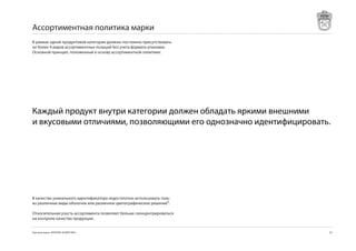 Ассортиментная политика марки
В рамках одной продуктовой категории должны постоянно присутствовать
не более 4 видов ассортиментных позиций без учета формата упаковки.
Основной принцип, положенный в основу ассортиментной политики:




Каждый продукт внутри категории должен обладать яркими внешними
и вкусовыми отличиями, позволяющими его однозначно идентифицировать.




В качестве уникального идентификатора недостаточно использовать толь-
ко различные виды оболочек или различное цветографическое решение⁸.

Относительная узость ассортимента позволяет больше сконцентрироваться
на контроле качества продукции.


Торговая марка «КРЕПКОЕ ХОЗЯЙСТВО»                                      
 