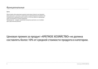Функциональные
Цена
Обеспечивая себе невысокую наценку в массовом сегменте, мы подчерки-
ваем лояльность к региону и ориентацию на удовлетворение потребностей
потребителей в демократичном сегменте, что так же является подтвержде-
нием эксклюзивности нашей продукции.
Преимущество – продукт, сделанный специально для меня, но не требую-
щий существенной доплаты.




Ценовая премия за продукт «КРЕПКОЕ ХОЗЯЙСТВО» не должна
составлять более 10% от средней стоимости продукта в категории.




4                                                                       Торговая марка «КРЕПКОЕ ХОЗЯЙСТВО»
 