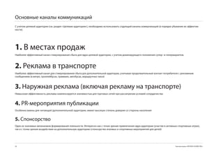 Основные каналы коммуникаций
С учетом целевой аудитории (см. раздел «Целевая аудитория»), необходимо использовать слдующий каналы коммуникаций (в порядке убывания их эффектив-
ности).




1. В местах продаж
Наиболее эффективный канал стимулирования сбыта для ядра целевой аудитории, с учетом доминирующего положения супер- и гипермаркетов.



2. Реклама в транспорте
Наиболее эффективный канал для стимулирования сбыта для дополнительной аудитории, учитывая продолжительный контакт потребителя с рекламным
сообщением (в метро, троллейбусах, трамваях, автобусах, маршрутных такси)



3. Наружная реклама (включая рекламу на транспорте)
Невысокая эффективность рекламы компенсируется значимостью для торговых сетей при рассмтрении условий сотрудичества


4. PR-мероприятия публикации
Особенно важны для читающей (дополнительной) аудитории, имеют высокую степень доверия со стороны населения


5. Спонсорство
Один из значимых механизмов формирования лояльности. Интересно как с точки зрения привлечения ядра аудитории (участие в активных спортивных играх),
так и с точки зрения воздействия на дополнительную аудиторию (спонсорство игровых и спортивных мероприятий для детей)




58                                                                                                                             Торговая марка «КРЕПКОЕ ХОЗЯЙСТВО»
 