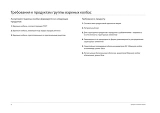 Требования к продуктам группы вареных колбас
Ассортимент вареных колбас формируется из следующих           Требования к продукту:
продуктов:
                                                              1. Соответствие продуктовой идеологии марки
1. Вареные колбасы, соответствующие ГОСТ
                                                              2. Натуральный вкус
2. Вареные колбасы, мимикрия под лидера продаж региона
                                                              3. Для структурных продуктов и продуктов с добавлениями – видимость
3. Вареные колбасы, приготовленные по оригинальным рецептам      и естестенность структурных элементов

                                                              4. Равномерность и однородность фарша, равномерность распределения
                                                                 структурных элементов

                                                              5. Семислойная полиамидная оболочка диаметром 0-100мм для колбас
                                                                 в полиамиде, длина 28см

                                                              6. Легкосъемная белкозиновая оболочка диаметром 80мм для колбас
                                                                 в белкозине, длина 28см




70                                                                                                                  Продукты и развитие продаж
 