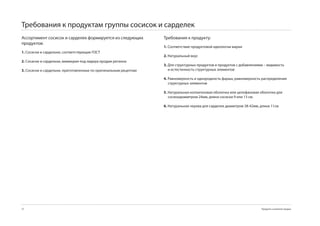 Требования к продуктам группы сосисок и сарделек
Ассортимент сосисок и сарделек формируется из следующих           Требования к продукту:
продуктов:
                                                                  1. Соответствие продуктовой идеологии марки
1. Сосиски и сардельки, соответствующие ГОСТ
                                                                  2. Натуральный вкус
2. Cосиски и сардельки, мимикрия под лидера продаж региона
                                                                  3. Для структурных продуктов и продуктов с добавлениями – видимость
3. Cосиски и сардельки, приготовленные по оригинальным рецептам      и естестенность структурных элементов

                                                                  4. Равномерность и однородность фарша, равномерность распределения
                                                                     структурных элементов

                                                                  5. Натуральная коллагеновая оболочка или целофановая оболочка для
                                                                     сосиокдиаметром 24мм, длина сосиски  или 1 см.

                                                                  6. Натуральная черева для сарделек диаметром 8-42мм, длина 11см




72                                                                                                                      Продукты и развитие продаж
 