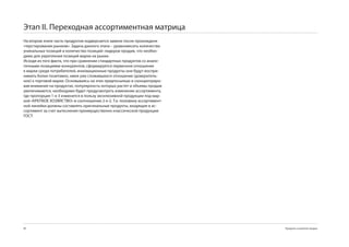 Этап II. Переходная ассортиментная матрица
На втором этапе часть продуктов подвергается замене после прохожденя
«терстирования рынком». Задача данного этапа – уравновесить количество
уникальных позиций и количество позиций–лидеров продаж, что необхо-
димо для укрепления позиций марки на рынке.
Исходя из того факта, что при сравнении стандартных продуктов со анало-
гичными позициями конкурентов, сформируется первичное отношение
к марки среди потребителей, инновационные продукты они будут воспри-
нимать более позитивно, имея уже сложившееся отношение (доверитель-
ное) к торговой марке. Основываясь на этих предпосылках и сконцентриро-
вав внимание на продуктах, популярность которых растет и объемы продаж
увеличиваются, необходимо будет предусмотреть изменение ассортимента,
где пропорция 1-к- изменится в пользу эксклюзивной продукции под мар-
кой «КРЕПКОЕ ХОЗЯЙСТВО» в соотношении 2-к-2. Т.е. половину ассортимент-
ной линейки должны составлять оригинальные продукты, входящие в ас-
сортимент за счет вытеснения преимущественно классической продукции
ГОСТ.




80                                                                        Продукты и развитие продаж
 