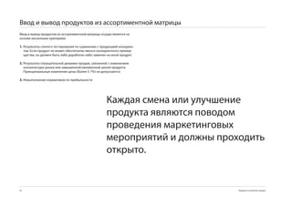 Ввод и вывод продуктов из ассортиментной матрицы
Ввод и вывод продуктов из ассортиментной матрицы осуществляется на
основе нескольких критериев:

1. Результаты слепого тестирования по сравнению с продукцией конкурен-
   тов. Если продукт не может обеспечитяь явного конкурентного преиму-
   щества, он должен быть либо доработан либо заменен на иной продукт.

2. Результаты отрицательной динамки продаж, связанной с изменением
   конъюнктуры рынка или завышенной/заниженной ценой продукта.
   Принципиальные изменения цены (более 5-7%) не допускаются.

3. Невыполнение нормативов по прибыльности




                                                     Каждая смена или улучшение
                                                     продукта являются поводом
                                                     проведения маркетинговых
                                                     мероприятий и должны проходить
                                                     открыто.


82                                                                            Продукты и развитие продаж
 