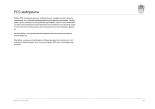 POS-материалы
Любые POS-материалы должны в обязательном порядке соответствовать
принципам постороения коммуникаций и инднтификаторов марки. Необхо-
димо строго соблюдать расположение идентифика-торов и цветовые схемы
на любых pos-материалах. При невозможности соблюсти все правила следу-
ет отказаться от использования pos-матераилов соот-ветствующего форма-
та.

Не допускается использование мелкоформатных материалов размером
менее 0х0 мм.

Наклейки, чекницы, шелфтокеры и воблеры должны быть сделаны и плот-
ной влагостойкой бумаге плот-ностью не менее 280г/см с полноцветной
печатью.




Продукты и развитие продаж                                               8
 