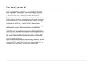 Витрина (прилавок)
Особенности выкладки на витринах (или в при-лавке) уже были описаны
выше. Подытоживая вышесказанное, хочется особо отметить следующие
моменты. Во-первых, зависимость выкладки марочного блока продукции
от расположения витрины в магазине (небольшая торговая точка):

Продукция никогда не должна находиться в непосредственной близи у вхо-
да. Если прилавок находится СРАЗУ справа или слева от входа, располагайте
продукцию в дальнем от входа конце прилавка. Если прилавок находится
сразу напротив входа, располагайте продукцию как можно правее, чтобы
покупатель смог сделать шаг в сторону и не стоять напротив двери.

На длинном прилавке, находящимся в центре мага-зина, продукцию необхо-
димо размещать справа от центра витрины, либо в центре витрины.

Правое расположение всегда привлекательнее, но продукт, находящийся
сразу около кассы, объединенной с прилавком (касса как правило распола-
гается справа от прилавка), не попадает в поле зрения потребителя, он смот-
рит чуть левее. В случае с расположением кассы слева от витрины, продук-
цию следует размещать в центре витрины или справа от центра витрины.

Если касса находится отдельно:
Когда подход к витрине организован слева или подход свободный, распола-
гайте выкладку справа от центра или в правом углу. Если подход к витрине
организован только справа, старайтесь располо-жить выкладку строго по
центру. Если такое невоз-можно, расположите выкладку правее.




                                                                            Продукты и развитие продаж
 