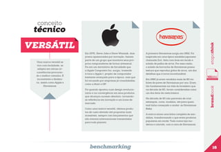 conceito

Uma marca versátil se
vira com facilidade, se
adapta em várias circunstâncias procurando o melhor caminho. É
inconstante e dinâmica, assim como Apple e
Havaianas.

Em 1976, Steve Jobs e Steve Wozniak, dois
jovens apaixonados por inovação, faziam
parte de um grupo que montava seus próprios computadores de forma artesanal.
Foi em um dormitório de faculdade que
a Apple Computers Inc. surgiu, trazendo
à tona o Apple I, projeto de computador
bastante avançado para a época, mas que
foi recusado por empresas já consolidadas,
como a Atari e HP.
Foi quando apostou num design revolucionário e na convergência em seus produtos,
que alcançou sucesso absoluto, tornandose referência em inovação e um ícone de
mercado.
Como uma marca versátil, oferece produtos de custo elevado até propostas mais
acessíveis, sempre com lançamentos que
são eventos internacionais transmitidos
para todo planeta.

benchmarking

A primeira Havaianas surgiu em 1962. Foi
inspirada em uma típica sandália japonesa
chamada Zori, feita com tiras em tecido e
solado de palha de arroz. Por essa razão,
o solado de borracha de Havaianas possui
textura que reproduz grãos de arroz, um dos
detalhes que a torna inconfundível.
Em 1980 já eram vendidos mais de 80 milhões de pares de Havaianas por ano. Eram
tão fundamentais na vida do brasileiro que,
na década de 80, foram consideradas como
um dos itens da cesta básica.
Na década de 90 não paravam de criar
estampas, cores, modelos, até para quem
mal tinha começado a andar: as Havaianas
Baby.

brandbook

VERSÁTIL

etapathink

técnico

A marca reúne uma linha completa de sandálias, transformando o que eram produtos
populares em moda. Tudo numa loja moderna e colorida, com a cara de Havaianas.

16

 