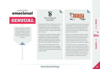 conceito

Aguça os sentidos e apetite
dos consumidores. Seus conceitos transparecem leveza
e inspiram voluptuosidade.
Atributos evidentes em marcas como Victoria’s Secret e
Devassa.

Fundada em 1977 por Roy Raymond em Ohio,
Estados Unidos, a marca é uma das mais
desejadas do mundo e veio da ideia de um
consumidor que sentia-se desconfortável ao
entrar em uma loja e comprar roupas íntimas
para a esposa.

A cerveja artesanal produzida em pequena
quantidade no Rio de Janeiro logo chamou
a atenção de um grande grupo. Em 2010,
de propriedade do Grupo Schincariol, recebeu um investimento de R$ 100 milhões
para seu lançamento.

Recentemente se reposicionou pois, segundo
o presidente da empresa, a sensualidade
exagerada nas campanhas publicitárias
afastava as clientes mais conservadoras e,
para outras, deixava a percepção de que estava distante da realidade ou inacessível.

Desde o início seu posicionamento causou
polêmica e conquistou muitos fãs. Estrelas
como Paris Hilton, Sandy e Aline Moraes
demonstraram o lado Devassa de toda
mulher, fazendo dela tudo que as outras
marcas querem ser, mas não tem coragem.

Nasceu uma nova Victoria’s Secret, mais
comportada, sexy na dose certa e consagrada por oferecer fantasia e sedução aliadas a
um estilo ousado para mulheres que inspiram
mistério e poder.

“Devassa é o escracho, uma gostosa maneira de você tirar uma onda. É um estado
de espírito, uma certa dose de segundas intenções, azaração, descompromisso. Quem
bebe procura liberdade. Nada de fazer tipo,
caras e bocas, fingir ser o que não é. Deboche, escracho, carioquice e boa dose de
sem-vergonhice, um tesão de cerveja”.

benchmarking

brandbook

SENSUAL

etapathink

emocional

17

 
