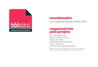 coordenador
Luiz Salomão Ribas Gomez, PhD

responsáveis
pelo projeto
Ana Carolina Colla
Bruno de Moura Poma
Esther da Veiga
Pablo Eduardo Frandoloso
Paulo Lima Filho
Sabrina Fernanda Pedrassani
Especializandos em Branding da turma 2012/2 Unochapecó.
Membros do Grupo 4 da disciplina “Think, View and Use”

 