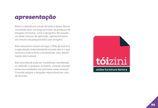 apresentação
Esta é a assinatura visual da marca tóizini. Ela foi
concebida após um longo processo de pesquisa de
imagens, formatos, cores e tipografia. Na sequência deste manual de aplicação, apresentaremos
um resumo da pesquisa feita com imagens.
Esta assinatura visual carrega o DNA da marca e
a reprodução ordenada/padronizada dela é o que
tornará a marca forte e reconhecida. Leia atentamente este manual.
Este brandbook pode ser modificado, reordenado
ou alterado a qualquer momento, visando atender
novas necessidades não previstas nesse manual.
Consulte sempre o designer responsável em caso
de dúvidas.

29

 
