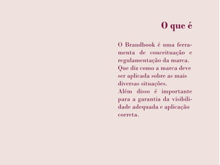 O que é
O Brandbook é uma ferra-
menta de conceituação e
regulamentação da marca.
Que diz como a marca deve
ser aplicada sobre as mais
diversas situações.
Além disso é importante
para a garantia da visibili-
dade adequada e aplicação
correta.
 