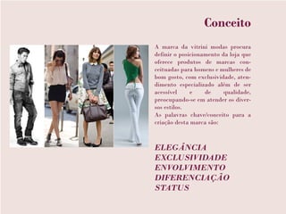 Conceito
A marca da vitrini modas procura
definir o posicionamento da loja que
oferece produtos de marcas con-
ceituadas para homens e mulheres de
bom gosto, com exclusividade, aten-
dimento especializado além de ser
acessível     e    de     qualidade,
preocupando-se em atender os diver-
sos estilos.
As palavras chave/conceito para a
criação desta marca são:



ELEGÂNCIA
EXCLUSIVIDADE
ENVOLVIMENTO
DIFERENCIAÇÃO
STATUS
 