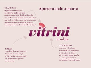 GRAFISMOS
O grafismo utiliza-se
                                        Apresentando a marca
da propria grafia do tipo
como apropriação de identificação
ora pode ser entendido como uma flor
ora pode ser lido como um ornamento
referenciado em elementos visuais
da nobreza, criando uma diferenciação




                                                  TIPOGRAFIA
CORES                                             curvada e feminina
A paleta de cores procura                         causando envolvimento
transmitir sofisticação                           e passando a ideia
e diferenciação, associada                        de exclusividade, porém
ao glamour e aspectos                             a serifa propõe uma
de nobreza                                        seriedade e exclusividade
 
