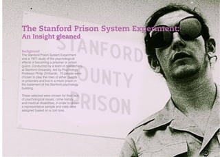 KNOW YOUR CONSUMERS
INSIGHTS
Background
The Stanford Prison System Experiment
was a 1971 study of the psychological
effects of becoming a prisoner or prison
guard. Conducted by a team of researchers
at Stanford University, led by Psychology
Professor Philip Zimbardo, 70 people were
chosen to play the roles of either guards
or prisoners and live in a mock prison in
the basement of the Stanford psychology
building.
Those selected were chosen for their lack
of psychological issues, crime history
and medical disabilities, in order to obtain
a representative sample and roles were
assigned based on a coin toss.
The Stanford Prison System Experiment:
An Insight gleaned
 
