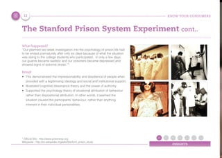 KNOW YOUR CONSUMERS
INSIGHTS
The Stanford Prison System Experiment cont..
What happened?
“Our planned two week investigation into the psychology of prison life had
to be ended prematurely after only six days because of what the situation
was doing to the college students who participated. In only a few days,
our guards became sadistic and our prisoners became depressed and
showed signs of extreme stress.”*
Result
•	 This demonstrated the impressionability and obedience of people when
provided with a legitimising ideology and social and institutional support.
•	 Illustrated cognitive dissonance theory and the power of authority.
•	 Supported the psychology theory of situational attribution of behaviour
rather than dispositional attribution. In other words, it seemed the
situation caused the participants' behaviour, rather than anything
inherent in their individual personalities.
12
* Ofﬁcial Site - http://www.prisonexp.org
Wikipedia - http://en.wikipedia.org/wiki/Stanford_prison_study
 