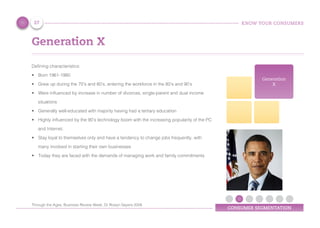 KNOW YOUR CONSUMERS
CONSUMER SEGMENTATION
Generation X
Defining characteristics:
•	 Born 1961-1980
•	 Grew up during the 70’s and 80’s, entering the workforce in the 80’s and 90’s
•	 Were influenced by increase in number of divorces, single-parent and dual income
situations
•	 Generally well-educated with majority having had a tertiary education
•	 Highly influenced by the 90’s technology boom with the increasing popularity of the PC
and Internet.
•	 Stay loyal to themselves only and have a tendency to change jobs frequently, with
many involved in starting their own businesses
•	 Today they are faced with the demands of managing work and family commitments
Generation
X
27
Through the Ages, Business Review Week, Dr Roslyn Sayers 2008
 