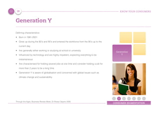 KNOW YOUR CONSUMERS
CONSUMER SEGMENTATION
Generation
Y
Defining characteristics:
•	 Born in 1981-2001
•	 Grew up during the 80’s and 90’s and entered the workforce from the 90’s up to the
current day
•	 Are generally either working or studying at school or university
•	 Influenced by technology and are highly impatient, expecting everything to be
instantaneous
•	 Are characterised for holding several jobs at one time and consider holding a job for
more than 2 years to be a long time
•	 Generation Y is aware of globalisation and concerned with global issues such as
climate change and sustainability
Generation Y
28
Through the Ages, Business Review Week, Dr Roslyn Sayers 2008
 