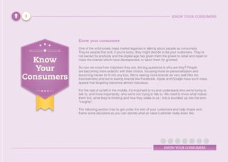 KNOW YOUR CONSUMERS
KNOW YOUR CONSUMERS
Know your consumers
One of the unfortunate mass market legacies is talking about people as consumers.
They’re people first and, if you’re lucky, they might decide to be your customers. They’re
not owned by anybody and the digital age has given them the power to rebel and repel on
mass the brands which have disrespected, or taken them for granted.
So now we know how important they are, the big questions is who are they? People
are becoming more eclectic with their choice, focusing more on personalisation and
becoming harder to fit into any box. We’re seeing niche brands do very well (like the
Icecreamists) and we’re seeing brands like Facebook, Apple and Google have such mass
appeal that targeting becomes almost ridiculous.
For the rest of us left in the middle, it’s important to try and understand who we’re trying to
talk to, and more importantly, who we’re not trying to talk to. We need to know what makes
them tick, what they’re thinking and how they relate to us - this is bundled up into the term
“insights”.
The following section tries to get under the skin of your customers and help shape and
frame some decisions so you can decide what an ideal customer really looks like.
Know
Your
Consumers
3
 