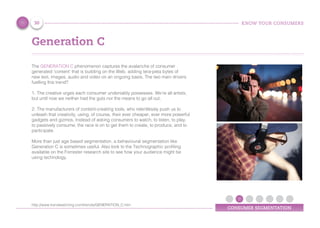 KNOW YOUR CONSUMERS
CONSUMER SEGMENTATION
Generation C
The GENERATION C phenomenon captures the avalanche of consumer
generated 'content' that is building on the Web, adding tera-peta bytes of
new text, images, audio and video on an ongoing basis. The two main drivers
fuelling this trend?
1.	The creative urges each consumer undeniably possesses. We're all artists,
but until now we neither had the guts nor the means to go all out.
2.	The manufacturers of content-creating tools, who relentlessly push us to
unleash that creativity, using, of course, their ever cheaper, ever more powerful
gadgets and gizmos. Instead of asking consumers to watch, to listen, to play,
to passively consume, the race is on to get them to create, to produce, and to
participate.
More than just age based segmentation, a behavioural segmentation like
Generation C is sometimes useful. Also look to the Technographic profiling
available on the Forrester research site to see how your audience might be
using technology.
30
http://www.trendwatching.com/trends/GENERATION_C.htm
 