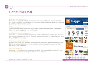 KNOW YOUR CONSUMERS
CONSUMER SEGMENTATION
Consumer 2.0
Peers win over celebrities:
Consumer 2.0 responds better to endorsement from peers and friends, and not celebrities.
In a survey conducted in America only 15% of college students said they would be influenced
by celebrity endorsement of a brand.
Niche is normal:
These consumers want choices and products that speak to them personally. They want to
follow their hearts and pursue their own interests.
Small pieces of communication:
Consumer 2.0 takes in small bits of information rapidly, and filters the rest out. They multi-task
and the best marketers can hope for is divided attention from them. For every email they send
they send 2.5 text messages.
Personal needs trump brands:
A recent study found 78% of college students thought that brands were overrated; Consumer
2.0 will consume what suits them. In some categories brands are still important, but this is
less obvious than in the past.
They own the brand:
Consumer 2.0 constantly blogs and speaks out about their experiences of brands. It is their
opinion that will make or break a product more than ever before.
31
Engage: Gen Y, Brandon Evans, April 17, 2009
 