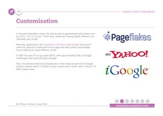 KNOW YOUR CONSUMERS
CONSUMER SEGMENTATION
Customisation
In the past Australians have only had access to generalised web portals such
as Yahoo, Ask or Google. These sites, while each being slightly different, are
ultimately very similar.
Recently, applications like PageFlakes, MyYahoo and iGoogle have given
users the chance to make their home page and web portal customisable,
hence tailoring to many different niches.
In 2007 the use of iGoogle grew 267%, with approximately 20% of Google
homepage visits being through iGoogle.
Also, the websites that have Google ads on their sites as part of the Google
content network reach 7.2 billion unique visitors each month, with a total of 1.2
billion page views
32
Ben Phillips, AdNews 8 August 2008
 