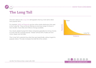 KNOW YOUR CONSUMERS
CONSUMER SEGMENTATION
The Long Tail
This term refers to the ‘Long Tail’ demographic that buy niche items rather
than popular items.
For example, Netflix or Rhapsody are two online media distributors that cater
to the ‘Long Tail’. They do this by offering an enormous range of choice in
their 25,000+ movie titles and millions of songs available.
As a result, people buying from these companies generally do not buy movies
or music that are currently popular. Instead, almost 50% of sales are from
niche, classic and old titles.
Thus ‘Long Tail’ customers buy what they want specifically, without regard to
popular culture. This also increases the shelf life of the content.
Popularity
Products
Head
Long Tail
33
Life After The 30-Second Spot, Joseph Jaffe, 2005
 