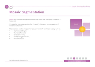 KNOW YOUR CONSUMERS
SEGMENTATION METHODS
Mosaic Segmentation
Mosaic is a consistent segmentation system that covers over 284 million of the world’s
households
It is based on a simple proposition that the world's cities share common patterns of
residential behaviours
Mosaic creates a set of groups which are used to classify sections of society, such as:
•	 Sophisticated Singles
•	 Bourgeois Prosperity
•	 Career and Family
•	 Hard Working Blue Collar
•	 Rural Inheritance
Mosaic
40
http://www.business-strategies.co.uk
 