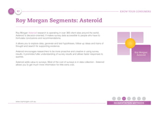 KNOW YOUR CONSUMERS
SEGMENTATION METHODS
Roy Morgan Segments: Asteroid
Roy Morgan Asteroid research is operating in over 365 client sites around the world.
Asteroid is decision-oriented. It makes survey data accessible to people who have to
formulate conclusions and recommendations.
It allows you to explore data, generate and test hypotheses, follow up ideas and trains of
thought and search for supporting evidence.
Asteroid encourages researchers to be more proactive and creative in using survey
results. It promotes fuller understanding of survey results and allows faster responses to
queries.
Asteroid adds value to surveys. Most of the cost of surveys is in data collection - Asteroid
allows you to get much more information for little extra cost.
Roy Morgan:
Asteroid
43
www.roymorgan.com.au
 