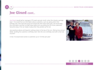 KNOW YOUR CONSUMERS
CUSTOMER CONVERSION
Joe Girard cont..
Joe Girard would sell an average of 70 used cars per month, when the industry average
was 7. He would find out information about customers, such as asking when their
birthday was, their favourite song and would ask them about their kids. He would keep
this information and then do little value-adds such as putting the CD of the customers’
favourite song in the car ready to play when they picked up the car.
Joe would go above and beyond; putting a bow on the key of the car, offering free annual
detail, sending the customer a birthday card, then the car a birthday card with a free fuel
voucher!
In fact, he would send cards to customers up to 13 times per year!
49
 