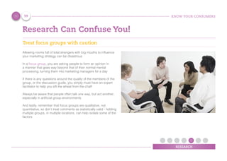 KNOW YOUR CONSUMERS
RESEARCH
Research Can Confuse You!
Treat focus groups with caution
Allowing rooms full of total strangers with big mouths to influence
your marketing strategy can be disastrous
In a focus group, you are asking people to form an opinion in
a manner that goes way beyond that of their normal mental
processing, turning them into marketing managers for a day
If there is any questions around the quality of the members of the
group, or the discussion guide, you simply must have an expert
facilitator to help you sift the wheat from the chaff
Always be aware that people often talk one way, but act another;
especially in artificial group environments
And lastly, remember that focus groups are qualitative, not
quantitative, so don’t treat comments as statistically valid - holding
multiple groups, in multiple locations, can help isolate some of the
factors
59
 