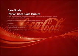 KNOW YOUR CONSUMERS
RESEARCH
Case Study:
‘NEW’ Coca-Cola Failure
In 1985, after $4 million was invested in market research and over 200,000 blind taste tests had been
performed, Coke launched ‘New Coke ‘
However, they forgot to tell consumers it was not and, but instead, of ‘old’ Coke
PR disaster!
After a deluge of phone calls and letters demanding the return of the original Coke, the company decided
to return to the original ingredients.
The result was that Coke acknowledged that it is the consumer that drives ‘Coca-Cola’, not the company.
 