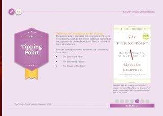 KNOW YOUR CONSUMERS
RESEARCH
Defining and engaging social change
The easiest way to consider the emergence of trends
in our society, such as the rise of particular fashions or
the popularity of certain books and films, is to think of
them as epidemics.
You can spread your own ‘epidemic’ by considering
three rules
•	 The Law of the Few
•	 The Stickiness Factor
•	 The Power of Context
Tipping
Point
Gladwell took an existing concept and
made it his own. “Tip of the hat to you sir”. It
would be remiss for us to not acknowledge
him in our toolkit
61
The Tipping Point, Malcolm Gladwell, 2000
 