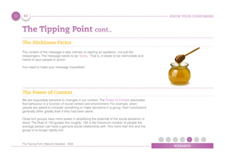 KNOW YOUR CONSUMERS
RESEARCH
The Tipping Point cont..
The Stickiness Factor
The content of the message is also intrinsic to starting an epidemic, not just the
messengers. The message needs to be ‘sticky.’ That is, it needs to be memorable and
needs to spur people to action.
You need to make your message irresistible!
The Power of Context
We are exquisitely sensitive to changes in our context. The Power of Context advocates
that behaviour is a function of social context and environment. For example, when
people are asked to consider something or make decisions in a group, their conclusions
generally differ greatly than if they had been alone.
Close knit groups have more power in amplifying the potential of the social epidemic or
trend. The Rule of 150 guides this roughly; 150 is the maximum number of people the
average person can have a genuine social relationship with. Any more than this and the
group is no longer tightly knit.
63
The Tipping Point, Malcolm Gladwell, 2000
 