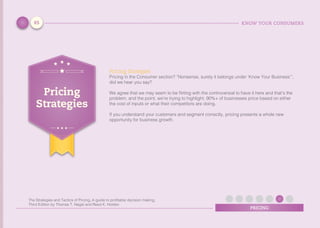 KNOW YOUR CONSUMERS
PRICING
Pricing Srategies
Pricing in the Consumer section? “Nonsense, surely it belongs under ‘Know Your Business’”,
did we hear you say?
We agree that we may seem to be flirting with the controversial to have it here and that’s the
problem, and the point, we’re trying to highlight. 90%+ of businesses price based on either
the cost of inputs or what their competitors are doing.
If you understand your customers and segment correctly, pricing presents a whole new
opportunity for business growth.
Pricing
Strategies
65
The Strategies and Tactics of Pricing, A guide to proﬁtable decision making,
Third Edition by Thomas T. Nagle and Reed K. Holden
 