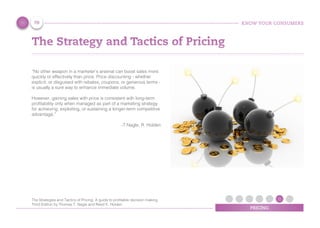 KNOW YOUR CONSUMERS
PRICING
The Strategy and Tactics of Pricing
“No other weapon in a marketer’s arsenal can boost sales more
quickly or effectively than price. Price discounting - whether
explicit, or disguised with rebates, coupons, or generous terms -
is usually a sure way to enhance immediate volume.
However, gaining sales with price is consistent with long-term
profitability only when managed as part of a marketing strategy
for achieving, exploiting, or sustaining a longer-term competitive
advantage.”
-T Nagle, R. Holden
70
The Strategies and Tactics of Pricing, A guide to proﬁtable decision making,
Third Edition by Thomas T. Nagle and Reed K. Holden
 