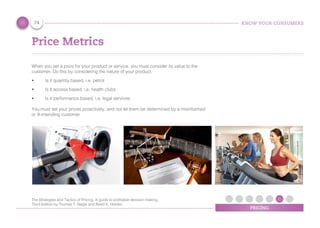 KNOW YOUR CONSUMERS
PRICING
Price Metrics
When you set a price for your product or service, you must consider its value to the
customer. Do this by considering the nature of your product:
•	 Is it quantity based, i.e. petrol
•	 Is it access based, i.e. health clubs
•	 Is it performance based, i.e. legal services
You must set your prices proactively, and not let them be determined by a misinformed
or ill-intending customer
74
The Strategies and Tactics of Pricing, A guide to proﬁtable decision making,
Third Edition by Thomas T. Nagle and Reed K. Holden
 