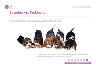 KNOW YOUR CONSUMERS
INSIGHT AND SEGMENTATION TOOLS
Benefits vs. Problems
When asked what they want for their dog, consumers most often respond with “nutrition”
or “good taste”, which is what much dog food advertising has stressed over the years...
83
...but when asked what problems they have had with dog foods, consumers complain
about their dog’s bad breath or the food’s odour or mess.
 