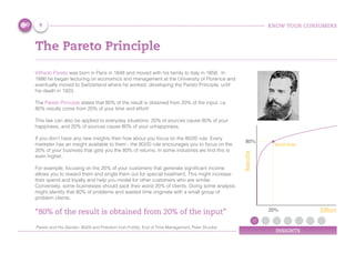 KNOW YOUR CONSUMERS
INSIGHTS
The Pareto Principle
Vilfredo Pareto was born in Paris in 1848 and moved with his family to Italy in 1858. In
1886 he began lecturing on economics and management at the University of Florence and
eventually moved to Switzerland where he worked, developing the Pareto Principle, until
his death in 1923.
The Pareto Principle states that 80% of the result is obtained from 20% of the input. i.e.
80% results come from 20% of your time and effort!
This law can also be applied to everyday situations: 20% of sources cause 80% of your
happiness, and 20% of sources cause 80% of your unhappiness.
If you don’t have any new insights then how about you focus on the 80/20 rule. Every
marketer has an insight available to them - the 80/20 rule encourages you to focus on the
20% of your business that gets you the 80% of returns. In some industries we find this is
even higher.
For example, focusing on the 20% of your customers that generate significant income
allows you to reward them and single them out for special treatment. This might increase
their spend and loyalty and help you model for other customers who are similar.
Conversely, some businesses should sack their worst 20% of clients. Doing some analysis
might identify that 80% of problems and wasted time originate with a small group of
problem clients.
“80% of the result is obtained from 20% of the input”
Pareto and His Garden: 80/20 and Freedom from Futility, End of Time Management, Peter Drucker
80/20 Rule
Effort
Results
20%
80%
9
 