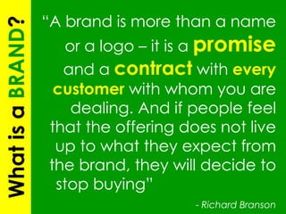 What is a  BRAND ? “ A brand is more than a name or a logo – it is a  promise  and a  contract  with  every customer  with whom you are dealing. And if people feel that the offering does not live up to what they expect from the brand, they will decide to stop buying”  -  Richard Branson 