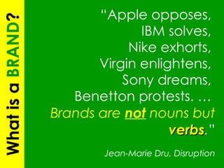 “ Apple opposes,  IBM solves,  Nike exhorts,  Virgin enlightens,  Sony dreams,  Benetton protests. …  Brands are  not  nouns but  verbs . ”   Jean-Marie Dru, Disruption What is a  BRAND ? 