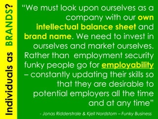 “ We must look upon ourselves as a company with our  own intellectual balance sheet  and  brand name . We need to invest in ourselves and market ourselves. Rather than  employment security funky people go for  employability   – constantly updating their skills so that they are desirable to potential employers all the time and at any time” -  Jonas Ridderstrale & Kjell Nordstom – Funky Business   Individuals as  BRANDS ? 