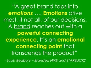 “ A great brand taps into  emotions  ….  Emotions  drive most, if not all, of our decisions. A  brand  reaches out with a  powerful connecting experience . It’s an  emotional connecting point  that transcends the product”  -  Scott Bedbury – Branded NIKE and STARBUCKS 